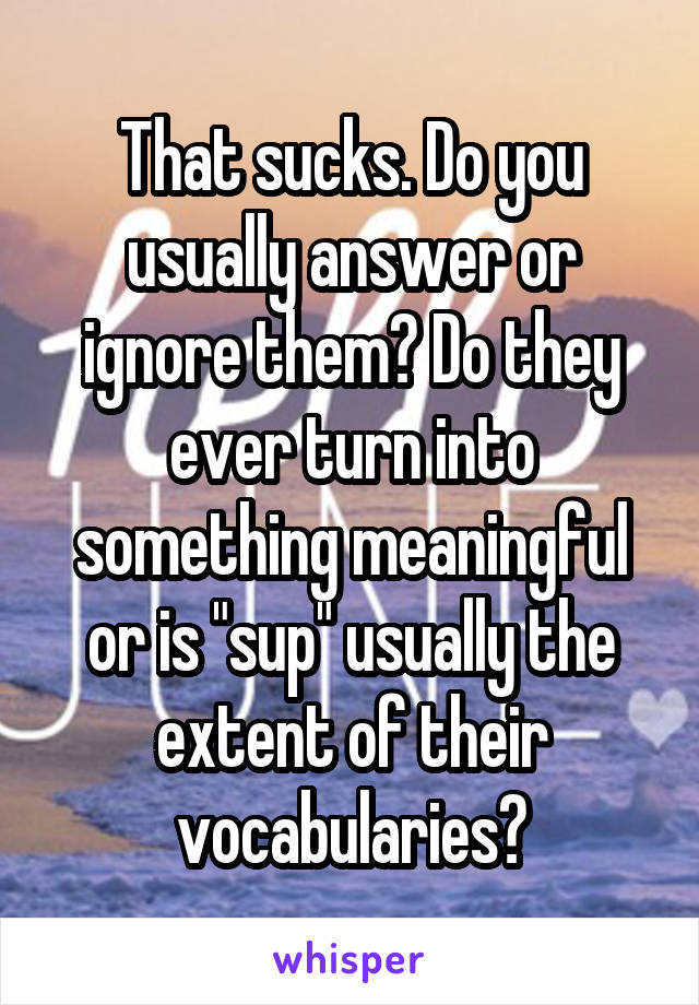 That sucks. Do you usually answer or ignore them? Do they ever turn into something meaningful or is "sup" usually the extent of their vocabularies?