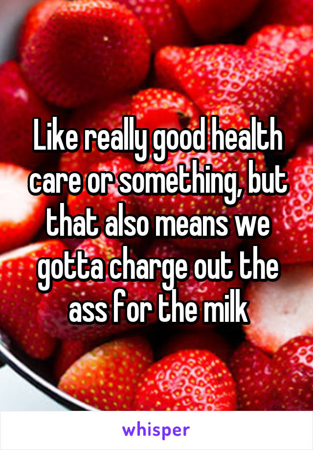 Like really good health care or something, but that also means we gotta charge out the ass for the milk