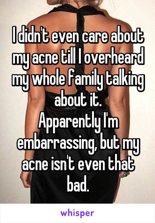 I didn't even care about my acne till I overheard my whole family talking about it.
Apparently I'm embarrassing, but my acne isn't even that bad.