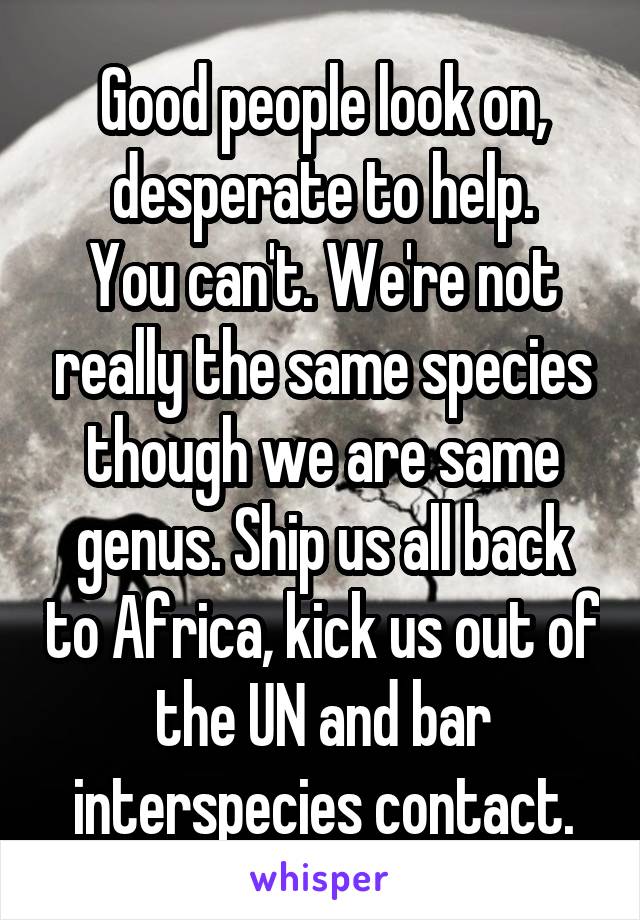 Good people look on, desperate to help.
You can't. We're not really the same species though we are same genus. Ship us all back to Africa, kick us out of the UN and bar interspecies contact.