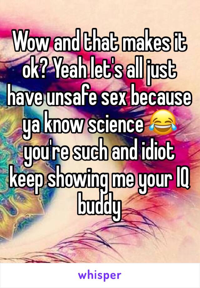 Wow and that makes it ok? Yeah let's all just have unsafe sex because ya know science 😂 you're such and idiot keep showing me your IQ buddy 