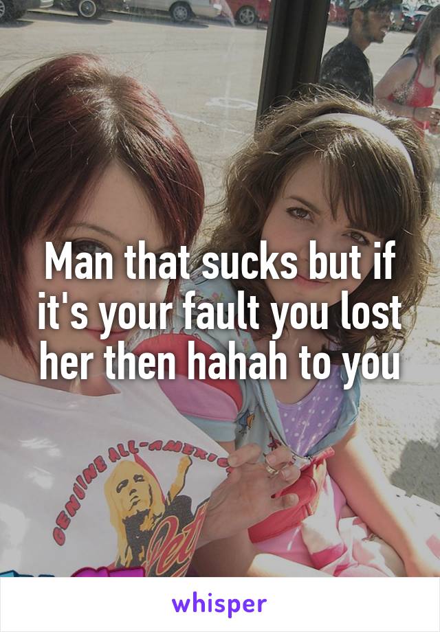 Man that sucks but if it's your fault you lost her then hahah to you