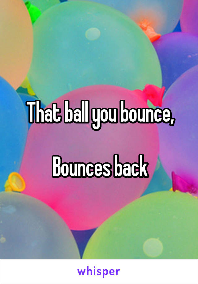 That ball you bounce,

Bounces back