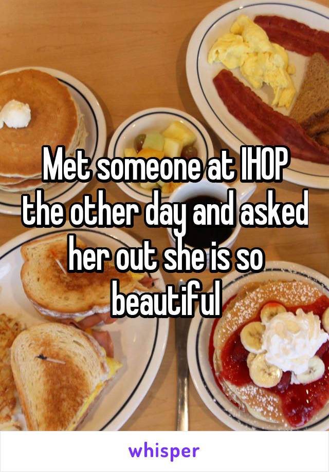 Met someone at IHOP the other day and asked her out she is so beautiful