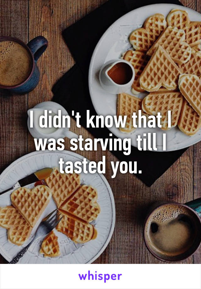 I didn't know that I was starving till I tasted you.