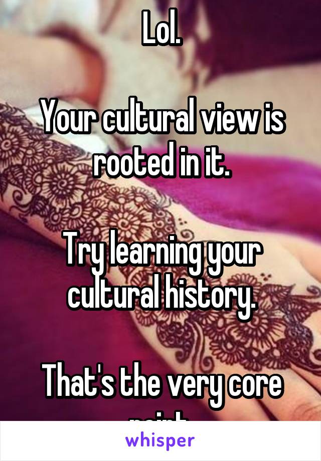 Lol.

Your cultural view is rooted in it.

Try learning your cultural history.

That's the very core point.