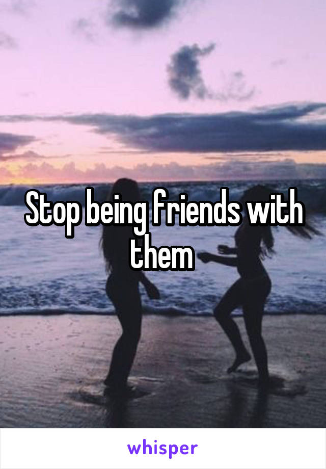 Stop being friends with them 