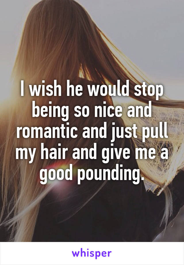 I wish he would stop being so nice and romantic and just pull my hair and give me a good pounding.