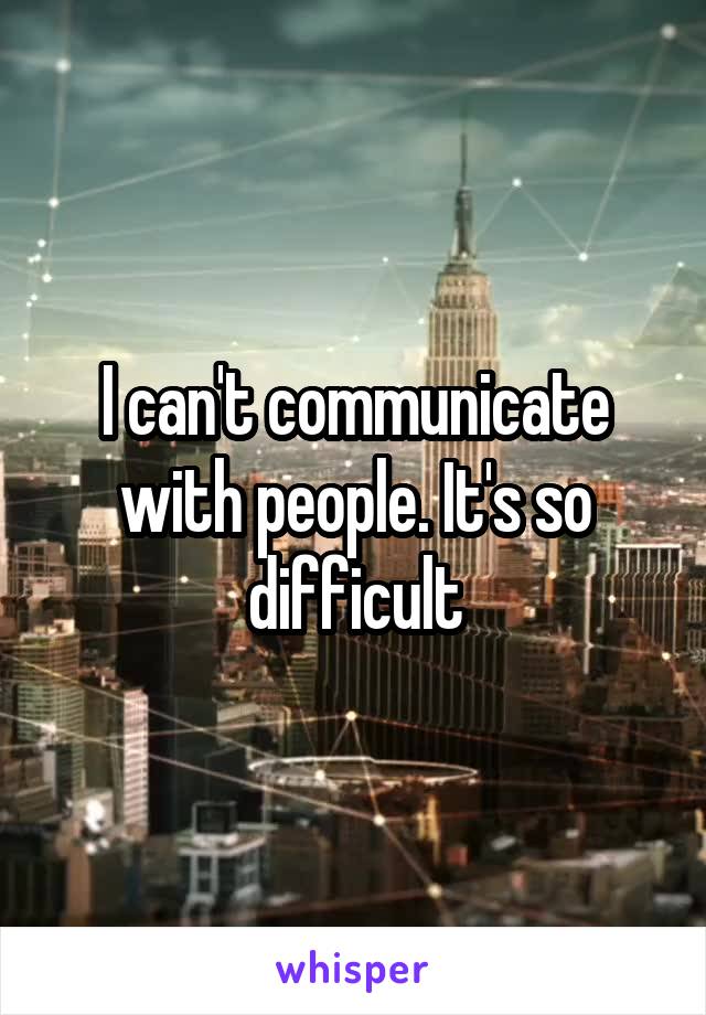 I can't communicate with people. It's so difficult