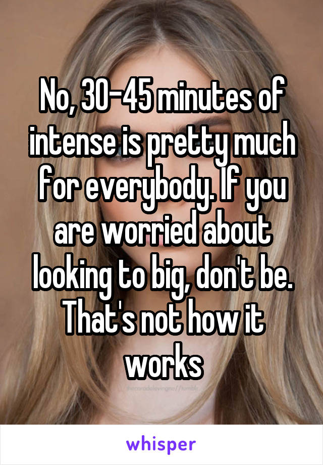 No, 30-45 minutes of intense is pretty much for everybody. If you are worried about looking to big, don't be. That's not how it works