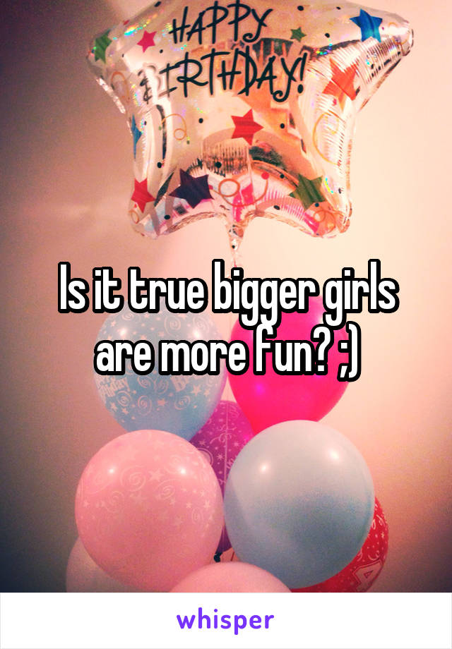 Is it true bigger girls are more fun? ;)