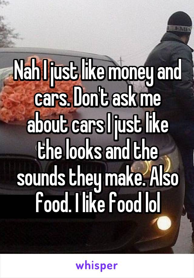 Nah I just like money and cars. Don't ask me about cars I just like the looks and the sounds they make. Also food. I like food lol