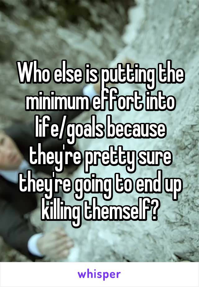Who else is putting the minimum effort into life/goals because they're pretty sure they're going to end up killing themself?