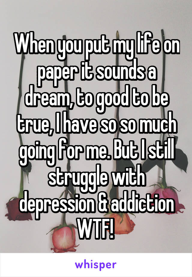 When you put my life on paper it sounds a dream, to good to be true, I have so so much going for me. But I still struggle with depression & addiction WTF! 