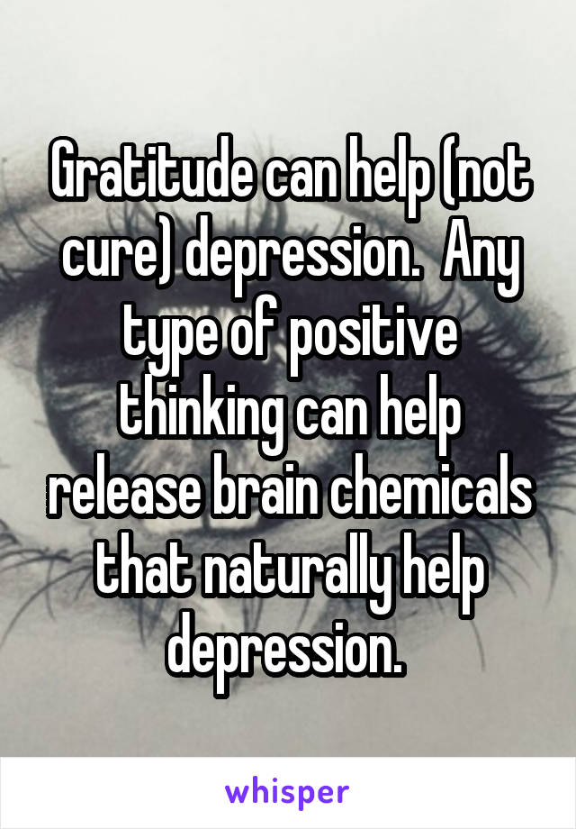 Gratitude can help (not cure) depression.  Any type of positive thinking can help release brain chemicals that naturally help depression. 