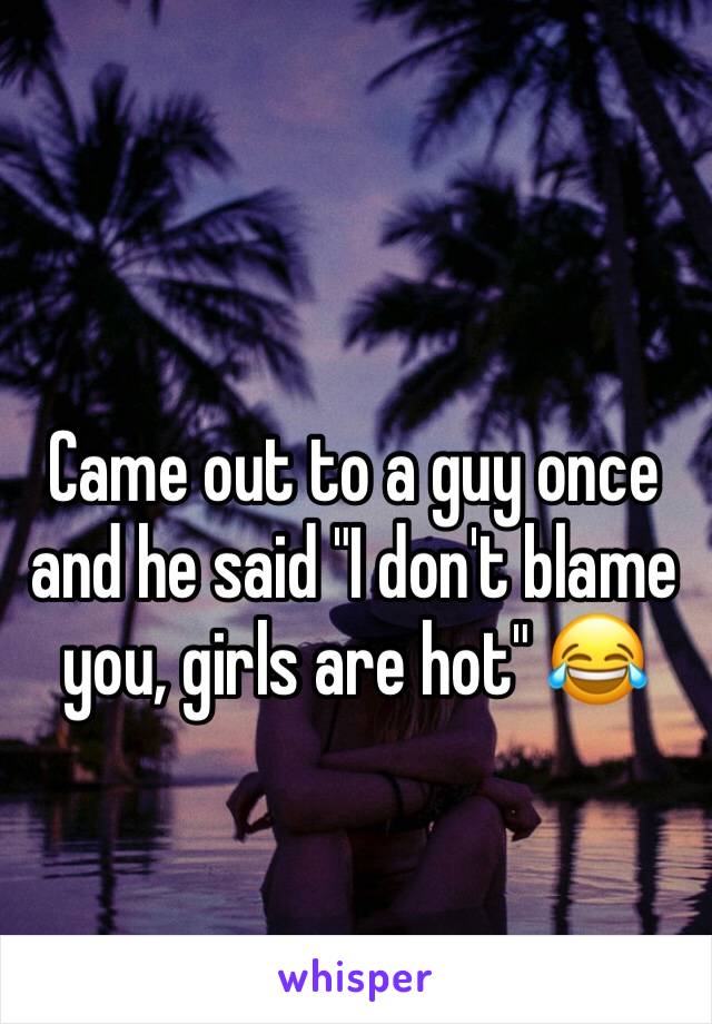 Came out to a guy once and he said "I don't blame you, girls are hot" 😂