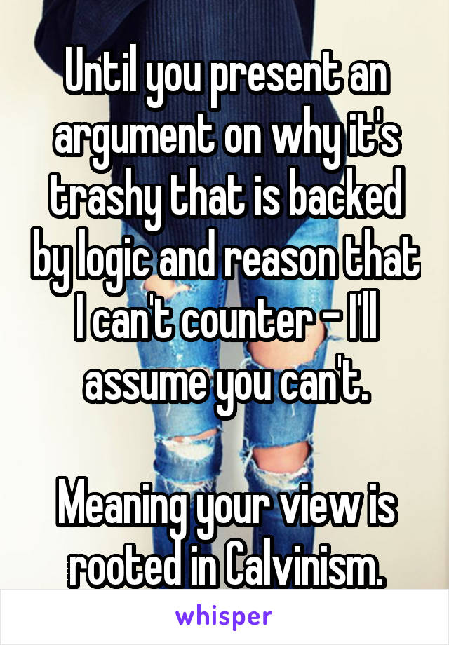 Until you present an argument on why it's trashy that is backed by logic and reason that I can't counter - I'll assume you can't.

Meaning your view is rooted in Calvinism.