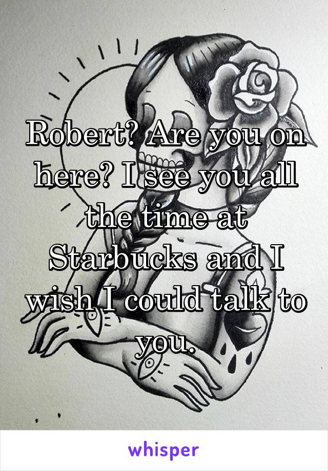 Robert? Are you on here? I see you all the time at Starbucks and I wish I could talk to you.