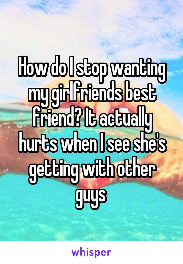 How do I stop wanting my girlfriends best friend? It actually hurts when I see she's getting with other guys 