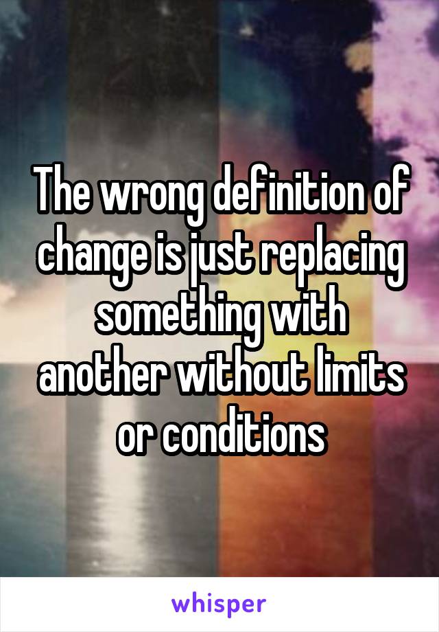 The wrong definition of change is just replacing something with another without limits or conditions