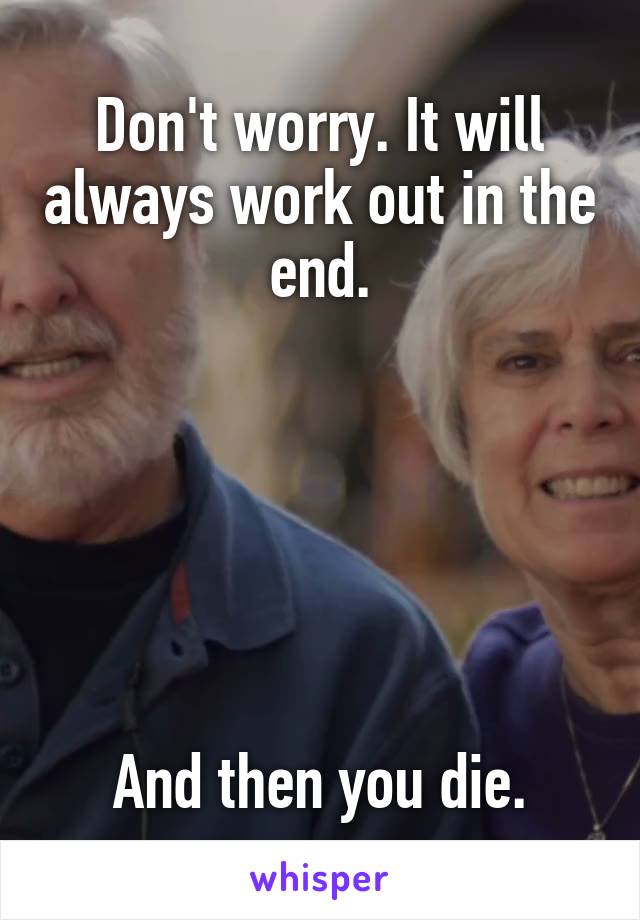 Don't worry. It will always work out in the end.






And then you die.