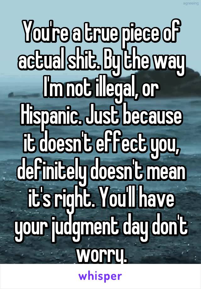 You're a true piece of actual shit. By the way I'm not illegal, or Hispanic. Just because it doesn't effect you, definitely doesn't mean it's right. You'll have your judgment day don't worry.