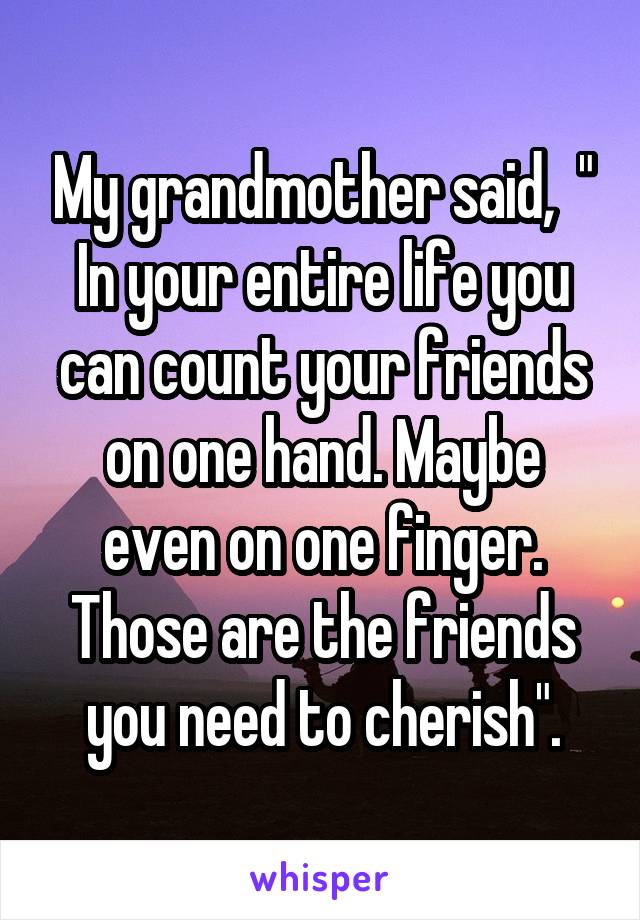 My grandmother said,  " In your entire life you can count your friends on one hand. Maybe even on one finger. Those are the friends you need to cherish".