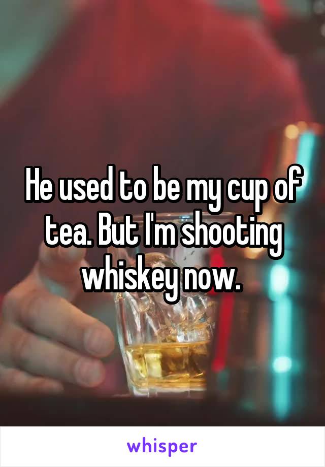 He used to be my cup of tea. But I'm shooting whiskey now. 