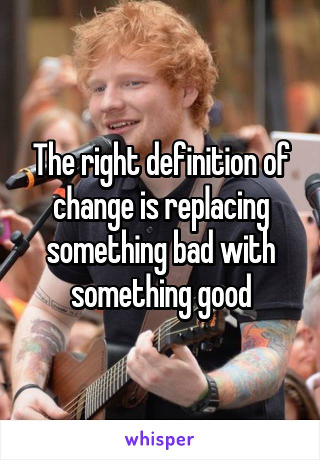 The right definition of change is replacing something bad with something good