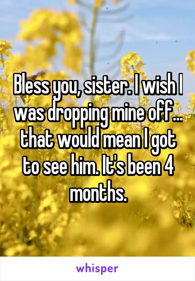 Bless you, sister. I wish I was dropping mine off... that would mean I got to see him. It's been 4 months.
