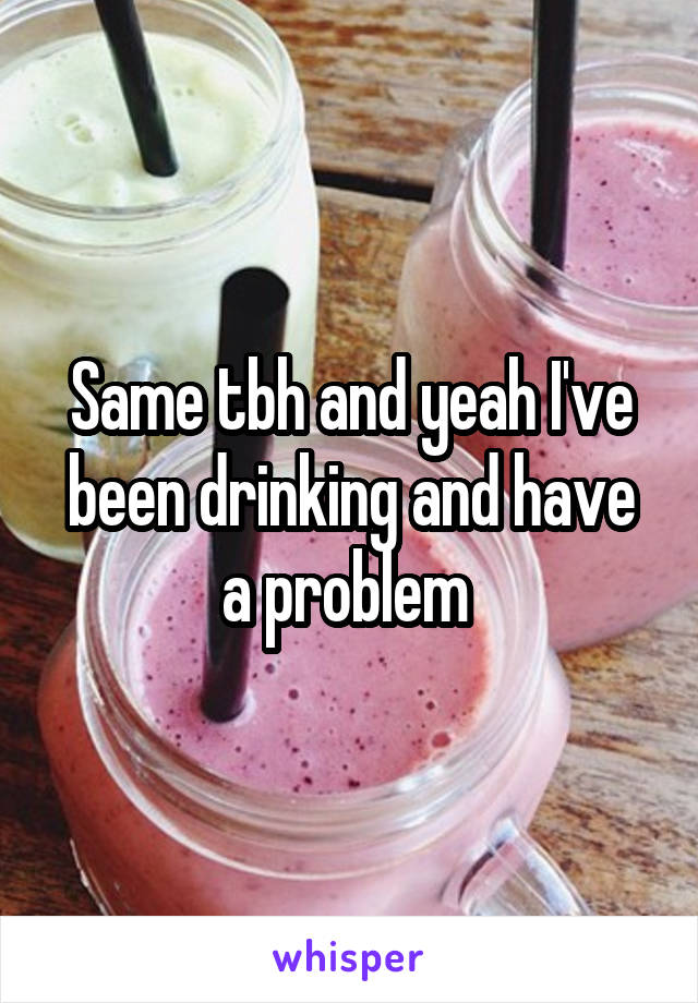 Same tbh and yeah I've been drinking and have a problem 