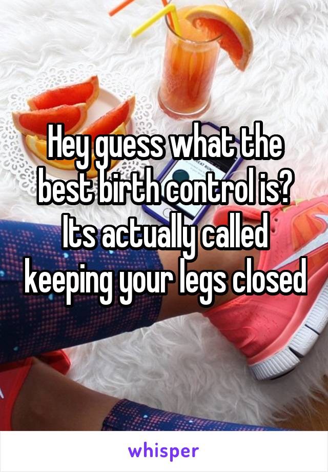 Hey guess what the best birth control is? Its actually called keeping your legs closed 
