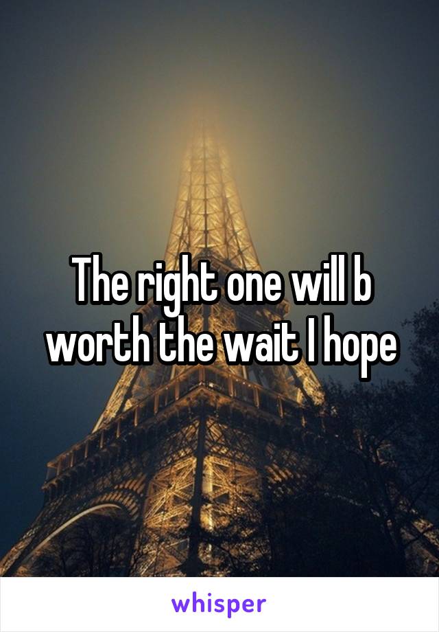 The right one will b worth the wait I hope