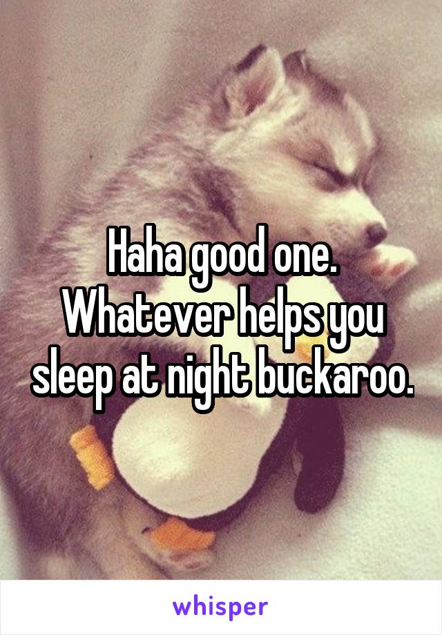 Haha good one.
Whatever helps you sleep at night buckaroo.