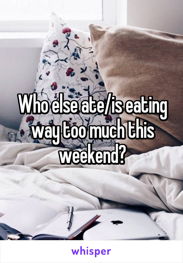 Who else ate/is eating way too much this weekend?