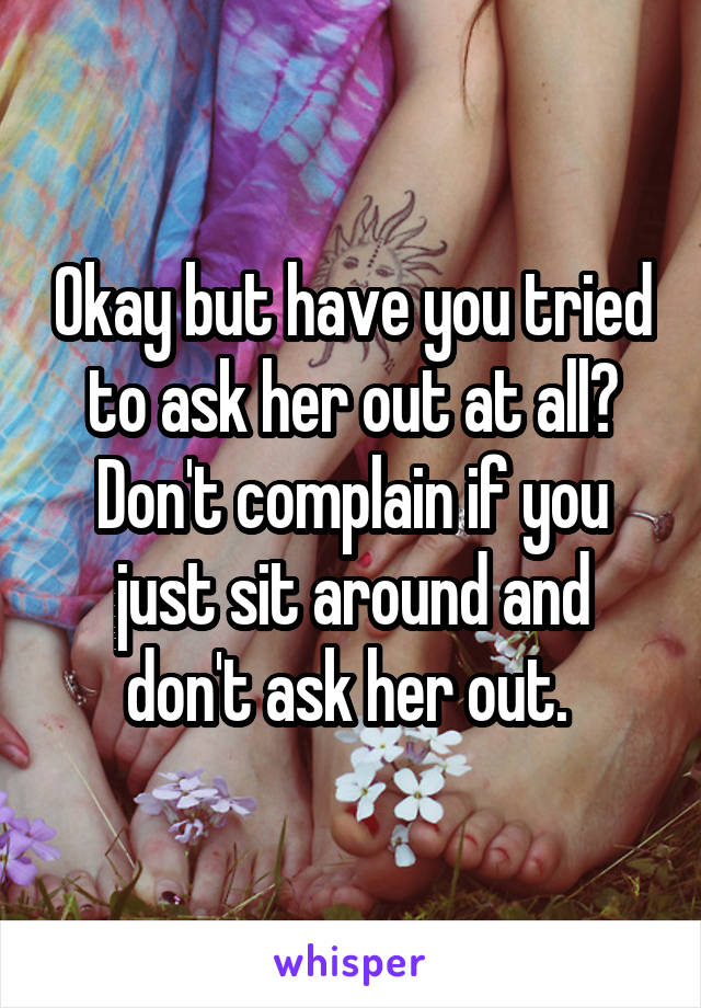 Okay but have you tried to ask her out at all? Don't complain if you just sit around and don't ask her out. 