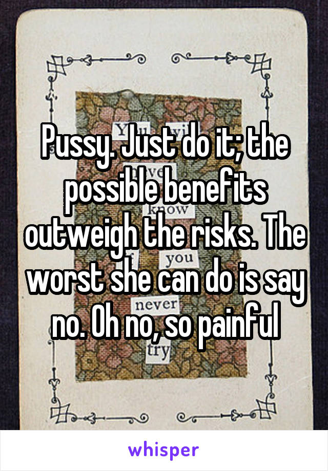 Pussy. Just do it; the possible benefits outweigh the risks. The worst she can do is say no. Oh no, so painful