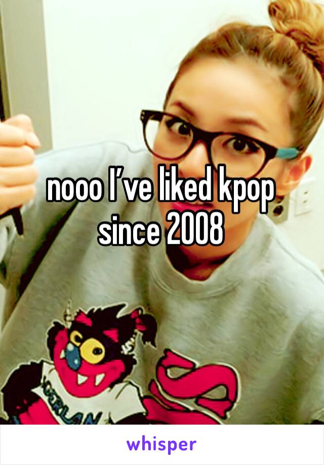 nooo I’ve liked kpop since 2008 