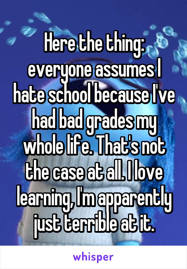 Here the thing: everyone assumes I hate school because I've had bad grades my whole life. That's not the case at all. I love learning, I'm apparently just terrible at it.