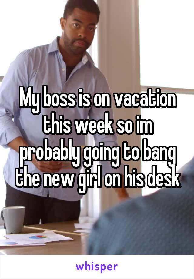 My boss is on vacation this week so im probably going to bang the new girl on his desk