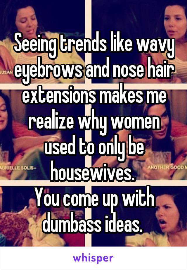 Seeing trends like wavy eyebrows and nose hair extensions makes me realize why women used to only be housewives. 
You come up with dumbass ideas. 