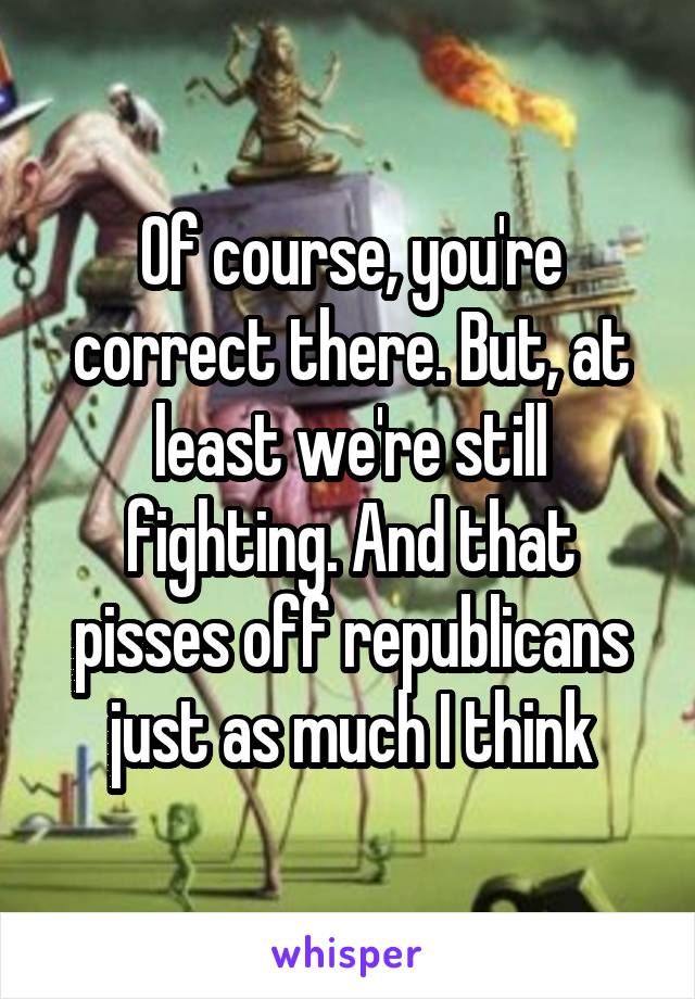 Of course, you're correct there. But, at least we're still fighting. And that pisses off republicans just as much I think