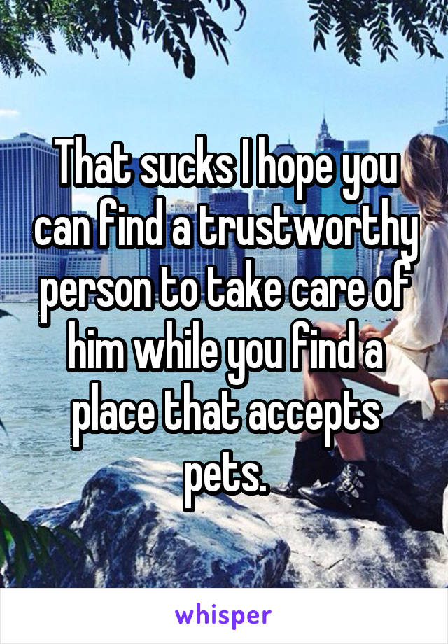 That sucks I hope you can find a trustworthy person to take care of him while you find a place that accepts pets.