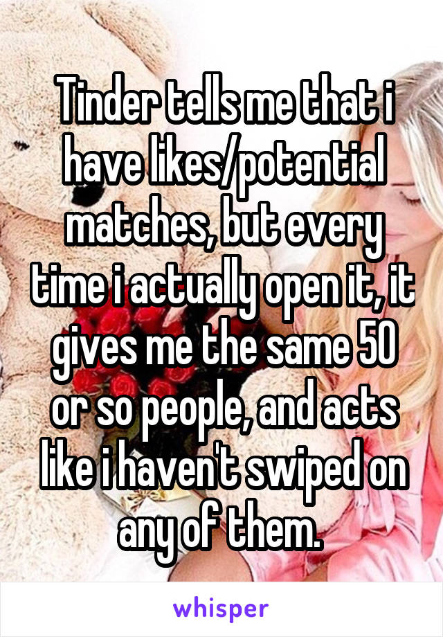 Tinder tells me that i have likes/potential matches, but every time i actually open it, it gives me the same 50 or so people, and acts like i haven't swiped on any of them. 