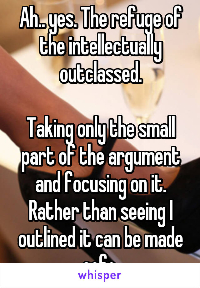 Ah.. yes. The refuge of the intellectually outclassed.

Taking only the small part of the argument and focusing on it.
Rather than seeing I outlined it can be made safe.