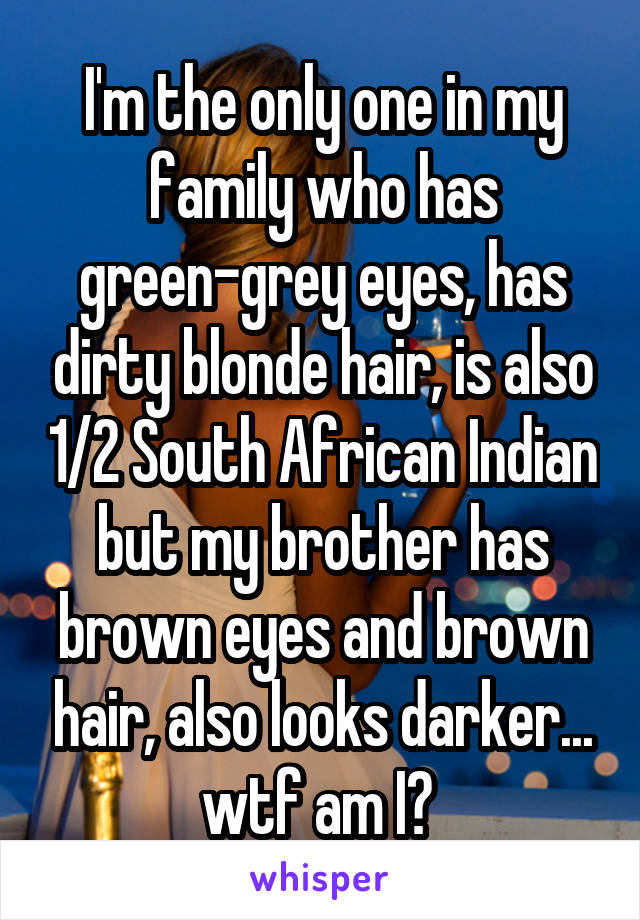 I'm the only one in my family who has green-grey eyes, has dirty blonde hair, is also 1/2 South African Indian but my brother has brown eyes and brown hair, also looks darker... wtf am I? 