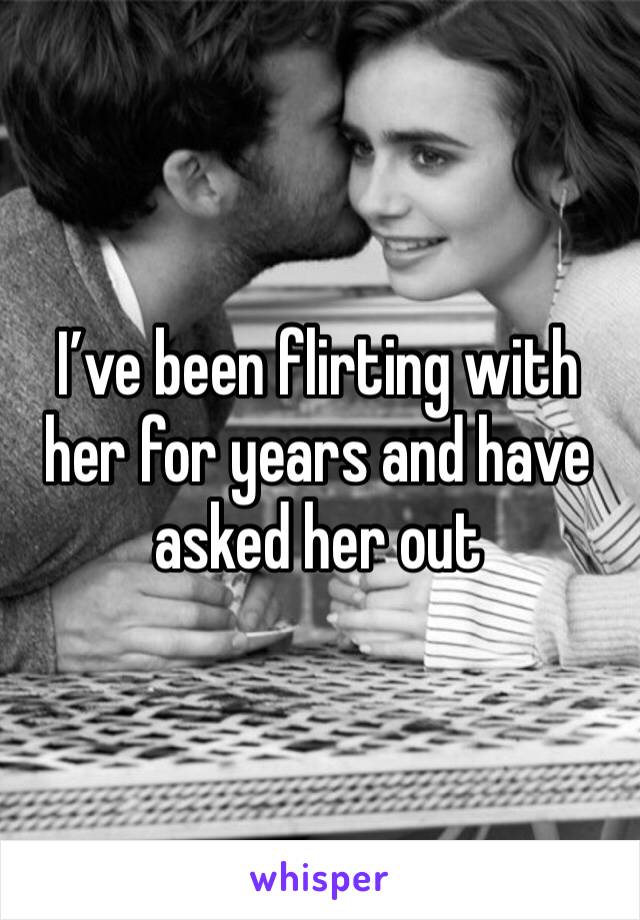 I’ve been flirting with her for years and have asked her out