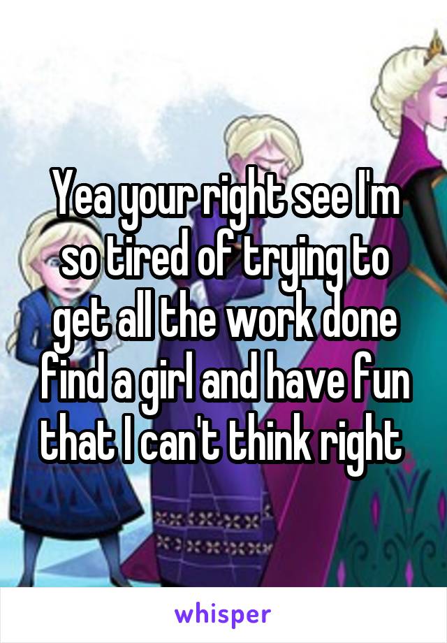 Yea your right see I'm so tired of trying to get all the work done find a girl and have fun that I can't think right 