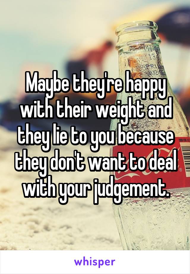 Maybe they're happy with their weight and they lie to you because they don't want to deal with your judgement.