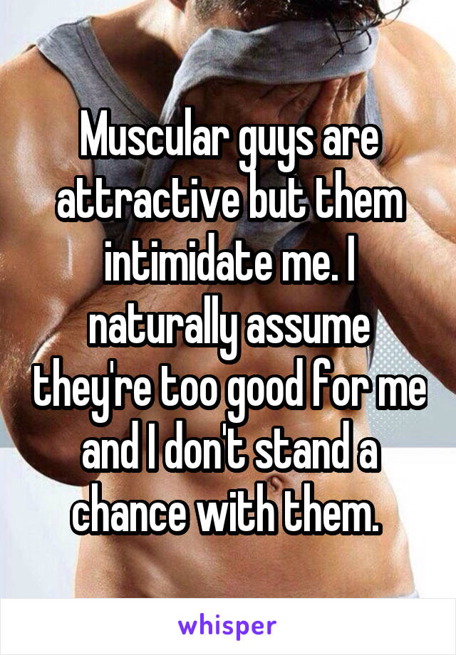 Muscular guys are attractive but them intimidate me. I naturally assume they're too good for me and I don't stand a chance with them. 
